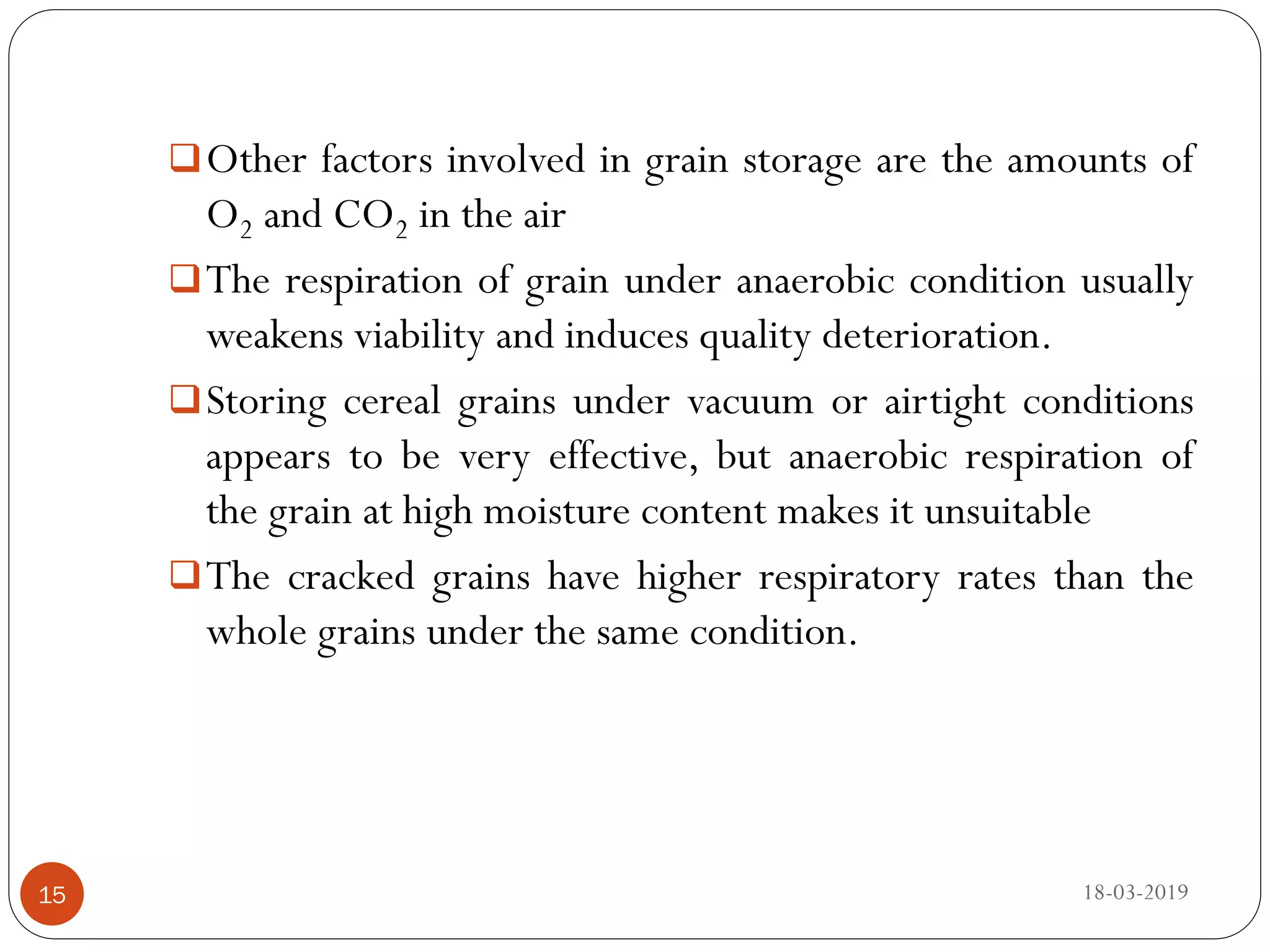Other factors involved in grain storage are the amounts of
O2 and CO2 in the air
The respiration of grain under anaerobic condition usually
weakens viability and induces quality deterioration.
Storing cereal grains under vacuum or airtight conditions
appears to be very effective, but anaerobic respiration of
the grain at high moisture content makes it unsuitable
The cracked grains have higher respiratory rates than the
whole grains under the same condition.
18-03-201915
 