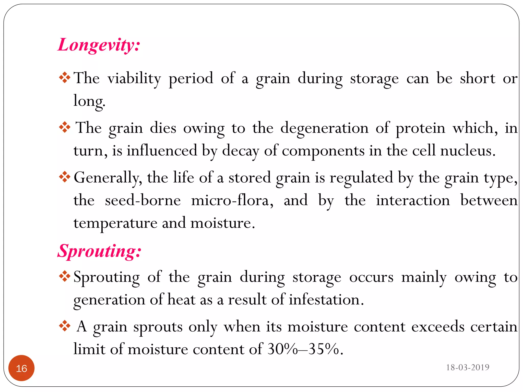 Longevity:
The viability period of a grain during storage can be short or
long.
 The grain dies owing to the degeneration of protein which, in
turn, is influenced by decay of components in the cell nucleus.
Generally, the life of a stored grain is regulated by the grain type,
the seed-borne micro-flora, and by the interaction between
temperature and moisture.
Sprouting:
Sprouting of the grain during storage occurs mainly owing to
generation of heat as a result of infestation.
 A grain sprouts only when its moisture content exceeds certain
limit of moisture content of 30%–35%.
18-03-201916
 