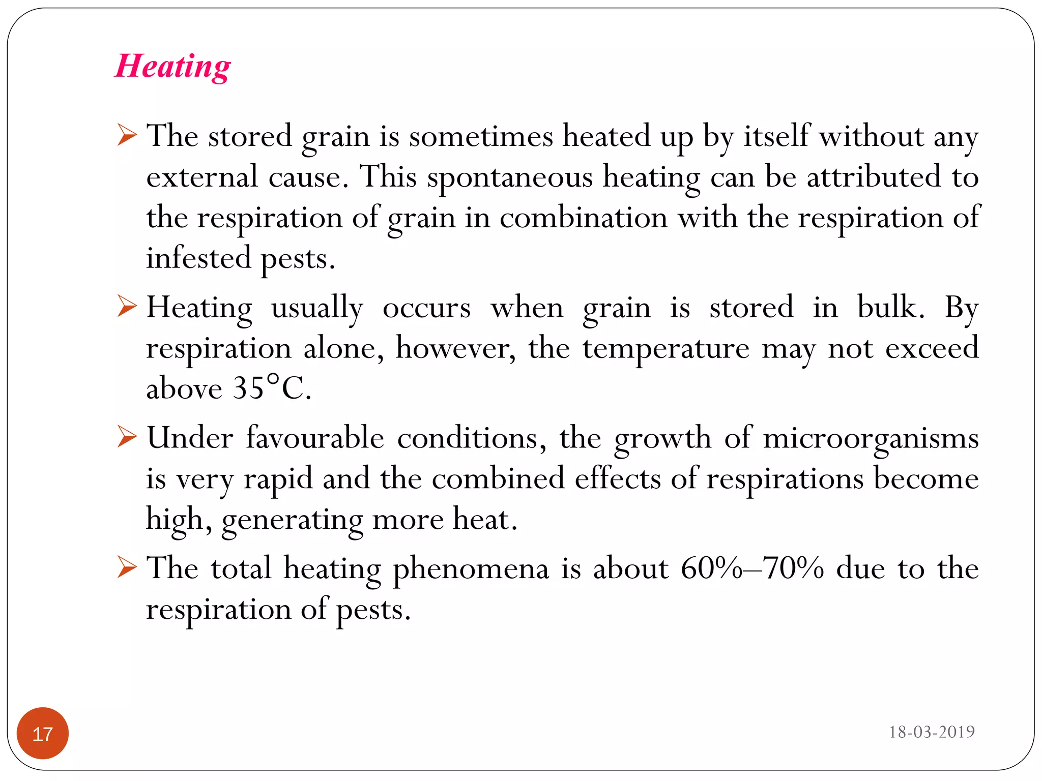 Heating
 The stored grain is sometimes heated up by itself without any
external cause. This spontaneous heating can be attributed to
the respiration of grain in combination with the respiration of
infested pests.
 Heating usually occurs when grain is stored in bulk. By
respiration alone, however, the temperature may not exceed
above 35°C.
 Under favourable conditions, the growth of microorganisms
is very rapid and the combined effects of respirations become
high, generating more heat.
 The total heating phenomena is about 60%–70% due to the
respiration of pests.
18-03-201917
 