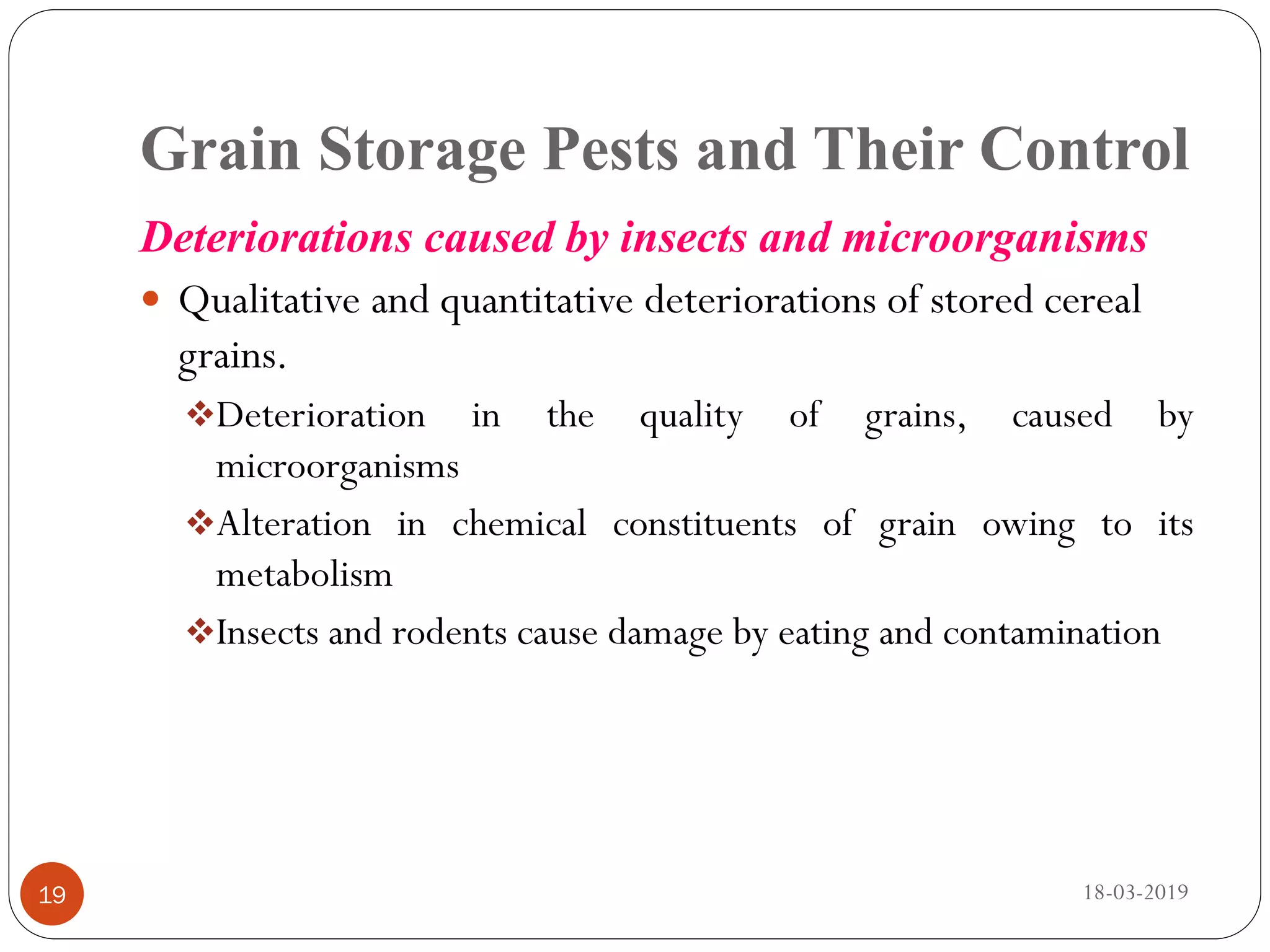 Grain Storage Pests and Their Control
Deteriorations caused by insects and microorganisms
 Qualitative and quantitative deteriorations of stored cereal
grains.
Deterioration in the quality of grains, caused by
microorganisms
Alteration in chemical constituents of grain owing to its
metabolism
Insects and rodents cause damage by eating and contamination
18-03-201919
 