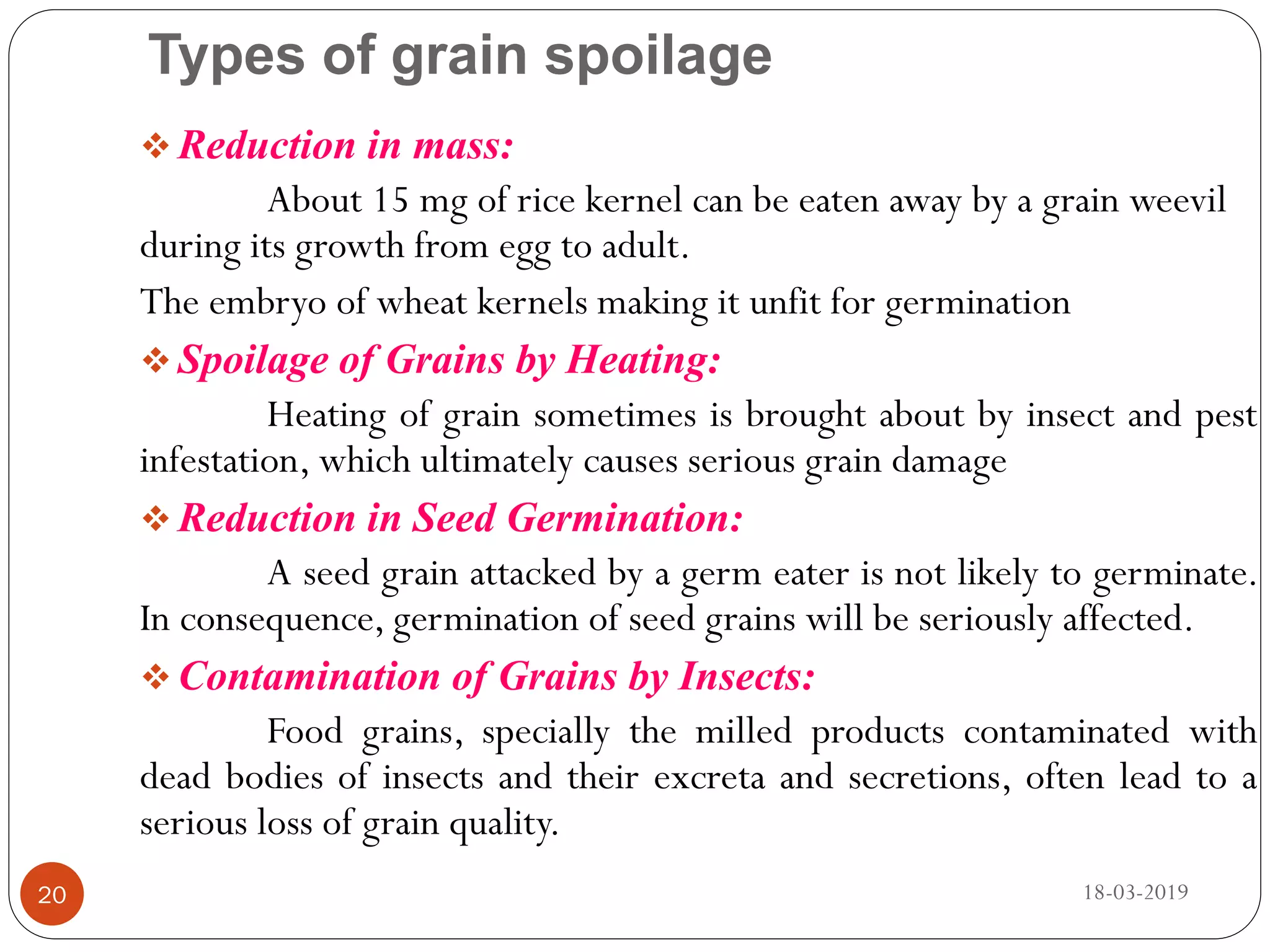 Types of grain spoilage
 Reduction in mass:
About 15 mg of rice kernel can be eaten away by a grain weevil
during its growth from egg to adult.
The embryo of wheat kernels making it unfit for germination
 Spoilage of Grains by Heating:
Heating of grain sometimes is brought about by insect and pest
infestation, which ultimately causes serious grain damage
 Reduction in Seed Germination:
A seed grain attacked by a germ eater is not likely to germinate.
In consequence, germination of seed grains will be seriously affected.
 Contamination of Grains by Insects:
Food grains, specially the milled products contaminated with
dead bodies of insects and their excreta and secretions, often lead to a
serious loss of grain quality.
18-03-201920
 