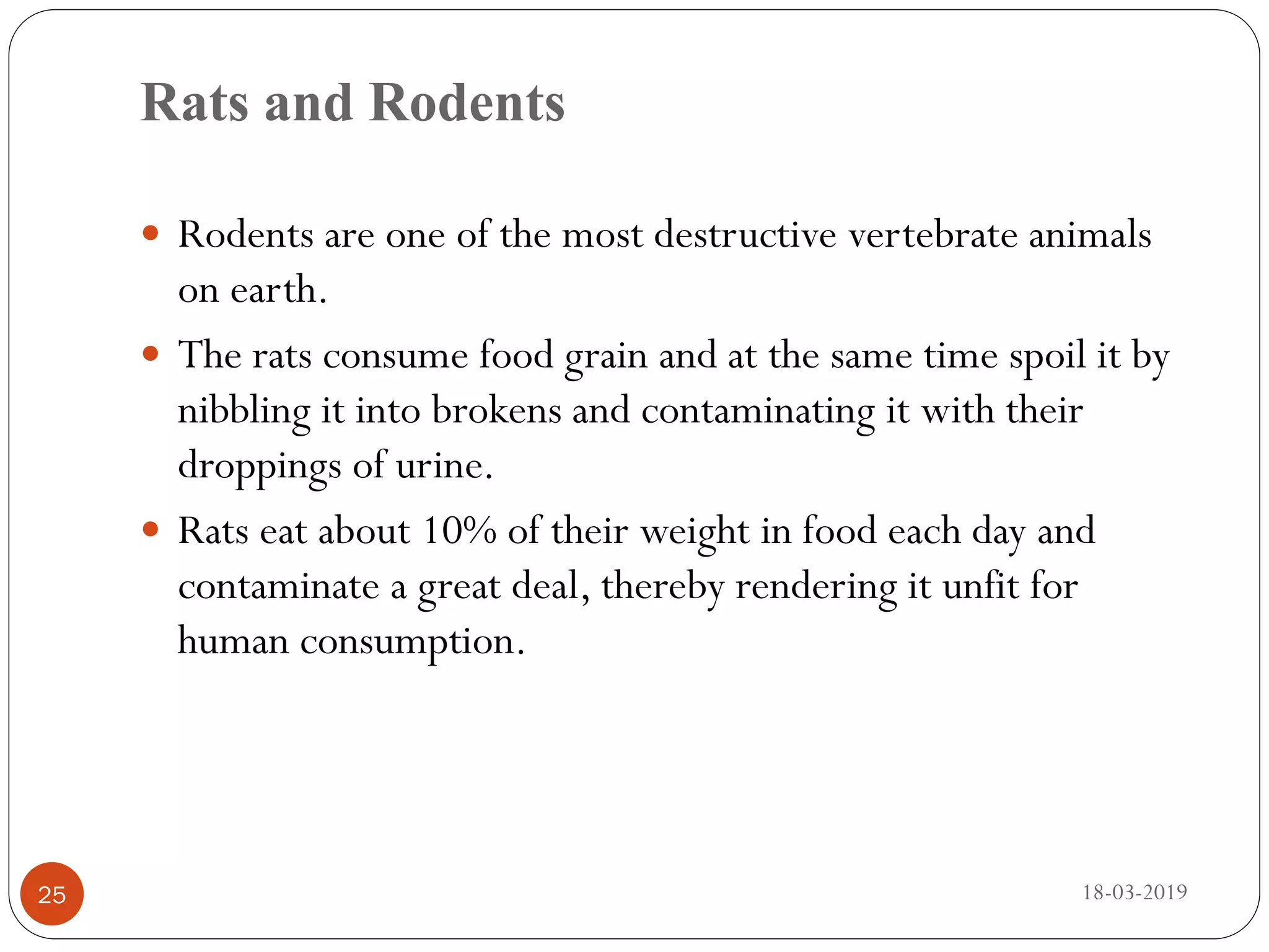 Rats and Rodents
 Rodents are one of the most destructive vertebrate animals
on earth.
 The rats consume food grain and at the same time spoil it by
nibbling it into brokens and contaminating it with their
droppings of urine.
 Rats eat about 10% of their weight in food each day and
contaminate a great deal, thereby rendering it unfit for
human consumption.
18-03-201925
 