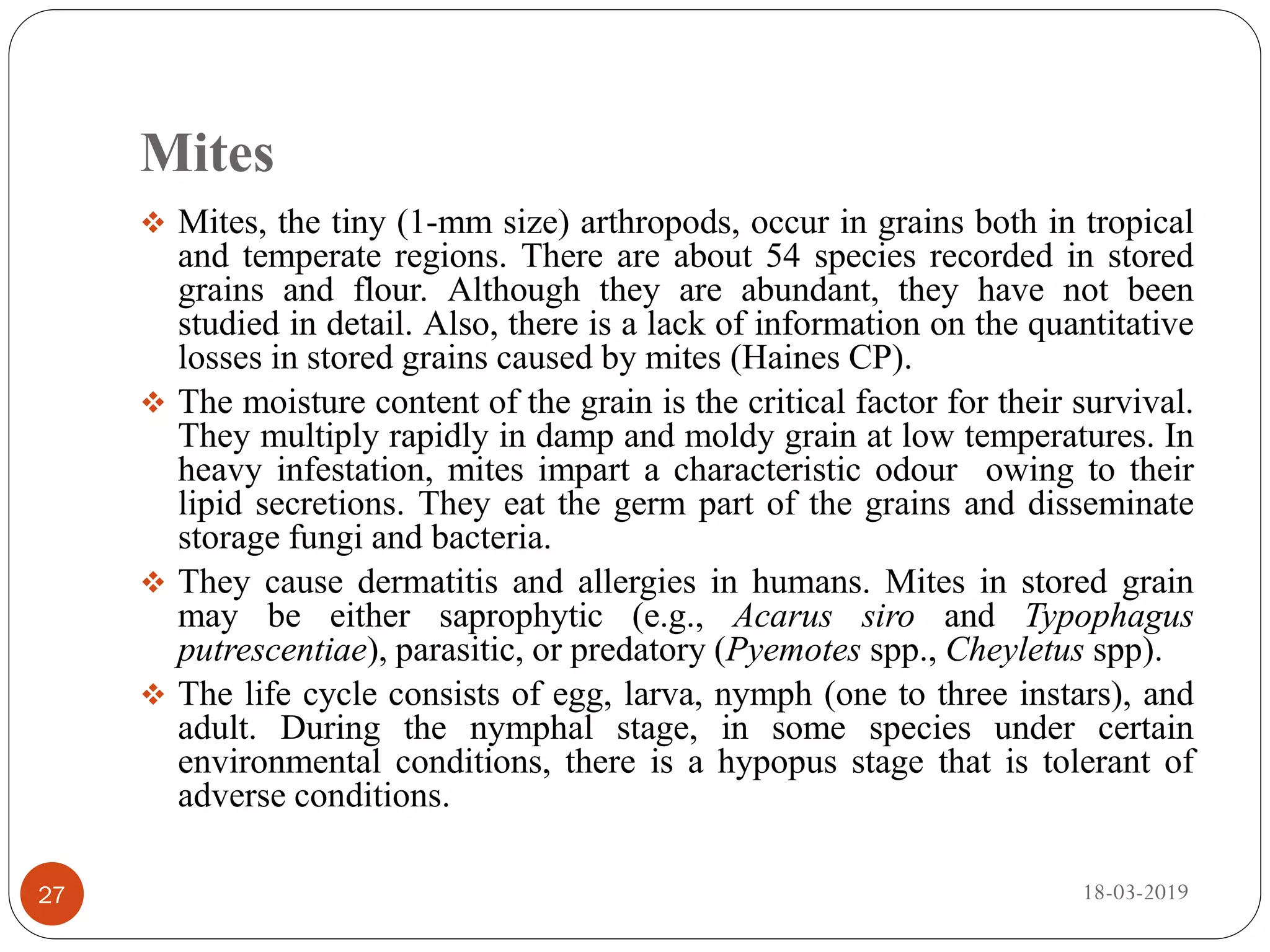 Mites
 Mites, the tiny (1-mm size) arthropods, occur in grains both in tropical
and temperate regions. There are about 54 species recorded in stored
grains and flour. Although they are abundant, they have not been
studied in detail. Also, there is a lack of information on the quantitative
losses in stored grains caused by mites (Haines CP).
 The moisture content of the grain is the critical factor for their survival.
They multiply rapidly in damp and moldy grain at low temperatures. In
heavy infestation, mites impart a characteristic odour owing to their
lipid secretions. They eat the germ part of the grains and disseminate
storage fungi and bacteria.
 They cause dermatitis and allergies in humans. Mites in stored grain
may be either saprophytic (e.g., Acarus siro and Typophagus
putrescentiae), parasitic, or predatory (Pyemotes spp., Cheyletus spp).
 The life cycle consists of egg, larva, nymph (one to three instars), and
adult. During the nymphal stage, in some species under certain
environmental conditions, there is a hypopus stage that is tolerant of
adverse conditions.
18-03-201927
 