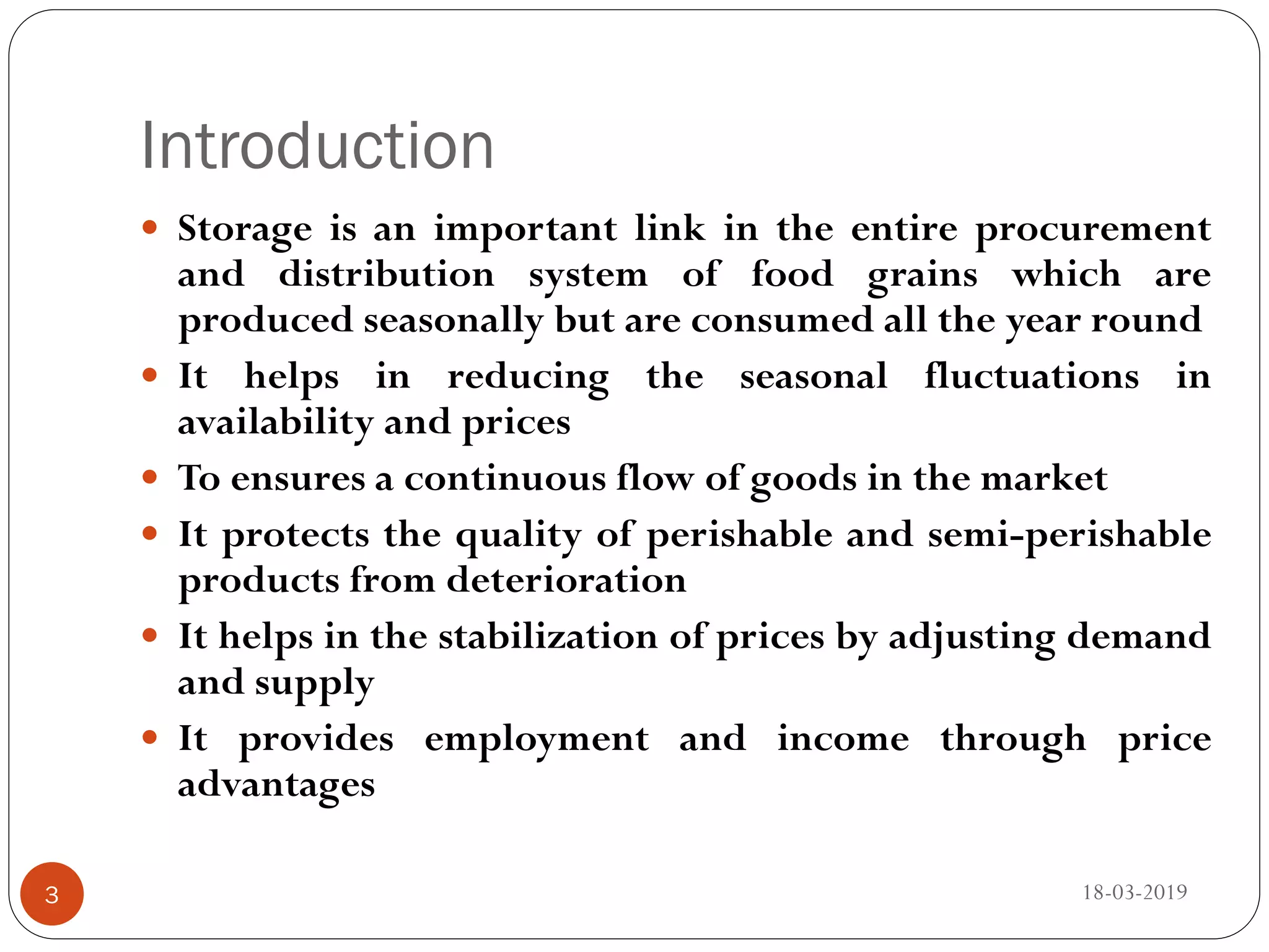 Introduction
 Storage is an important link in the entire procurement
and distribution system of food grains which are
produced seasonally but are consumed all the year round
 It helps in reducing the seasonal fluctuations in
availability and prices
 To ensures a continuous flow of goods in the market
 It protects the quality of perishable and semi-perishable
products from deterioration
 It helps in the stabilization of prices by adjusting demand
and supply
 It provides employment and income through price
advantages
18-03-20193
 