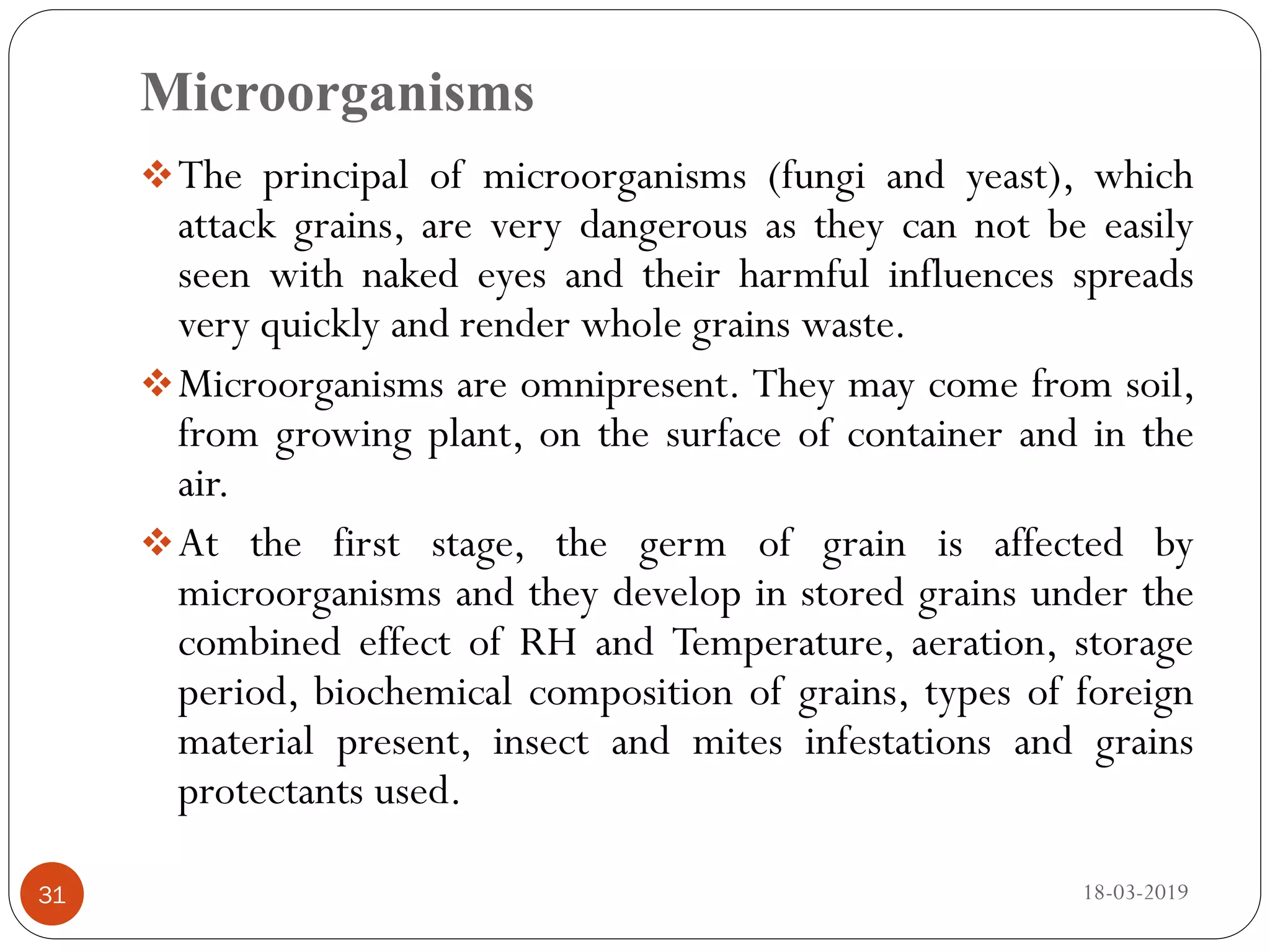 Microorganisms
The principal of microorganisms (fungi and yeast), which
attack grains, are very dangerous as they can not be easily
seen with naked eyes and their harmful influences spreads
very quickly and render whole grains waste.
Microorganisms are omnipresent. They may come from soil,
from growing plant, on the surface of container and in the
air.
At the first stage, the germ of grain is affected by
microorganisms and they develop in stored grains under the
combined effect of RH and Temperature, aeration, storage
period, biochemical composition of grains, types of foreign
material present, insect and mites infestations and grains
protectants used.
18-03-201931
 