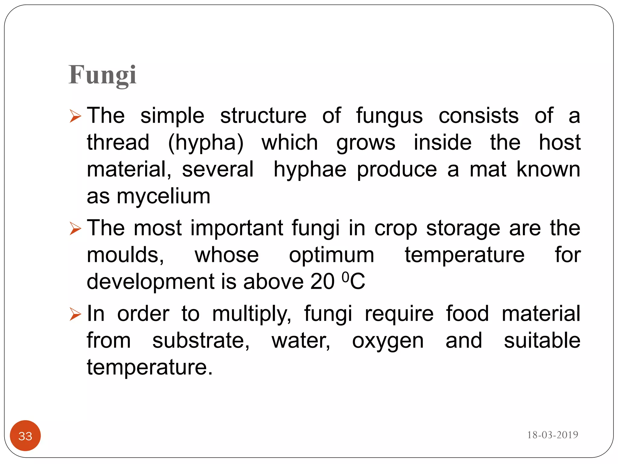 Fungi
 The simple structure of fungus consists of a
thread (hypha) which grows inside the host
material, several hyphae produce a mat known
as mycelium
 The most important fungi in crop storage are the
moulds, whose optimum temperature for
development is above 20 0C
 In order to multiply, fungi require food material
from substrate, water, oxygen and suitable
temperature.
18-03-201933
 