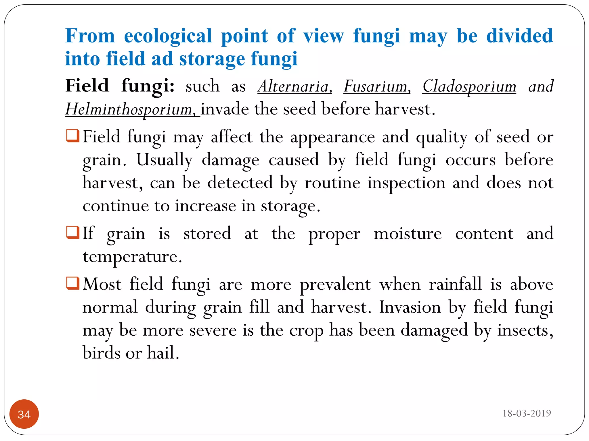From ecological point of view fungi may be divided
into field ad storage fungi
Field fungi: such as Alternaria, Fusarium, Cladosporium and
Helminthosporium,invade the seed before harvest.
Field fungi may affect the appearance and quality of seed or
grain. Usually damage caused by field fungi occurs before
harvest, can be detected by routine inspection and does not
continue to increase in storage.
If grain is stored at the proper moisture content and
temperature.
Most field fungi are more prevalent when rainfall is above
normal during grain fill and harvest. Invasion by field fungi
may be more severe is the crop has been damaged by insects,
birds or hail.
18-03-201934
 