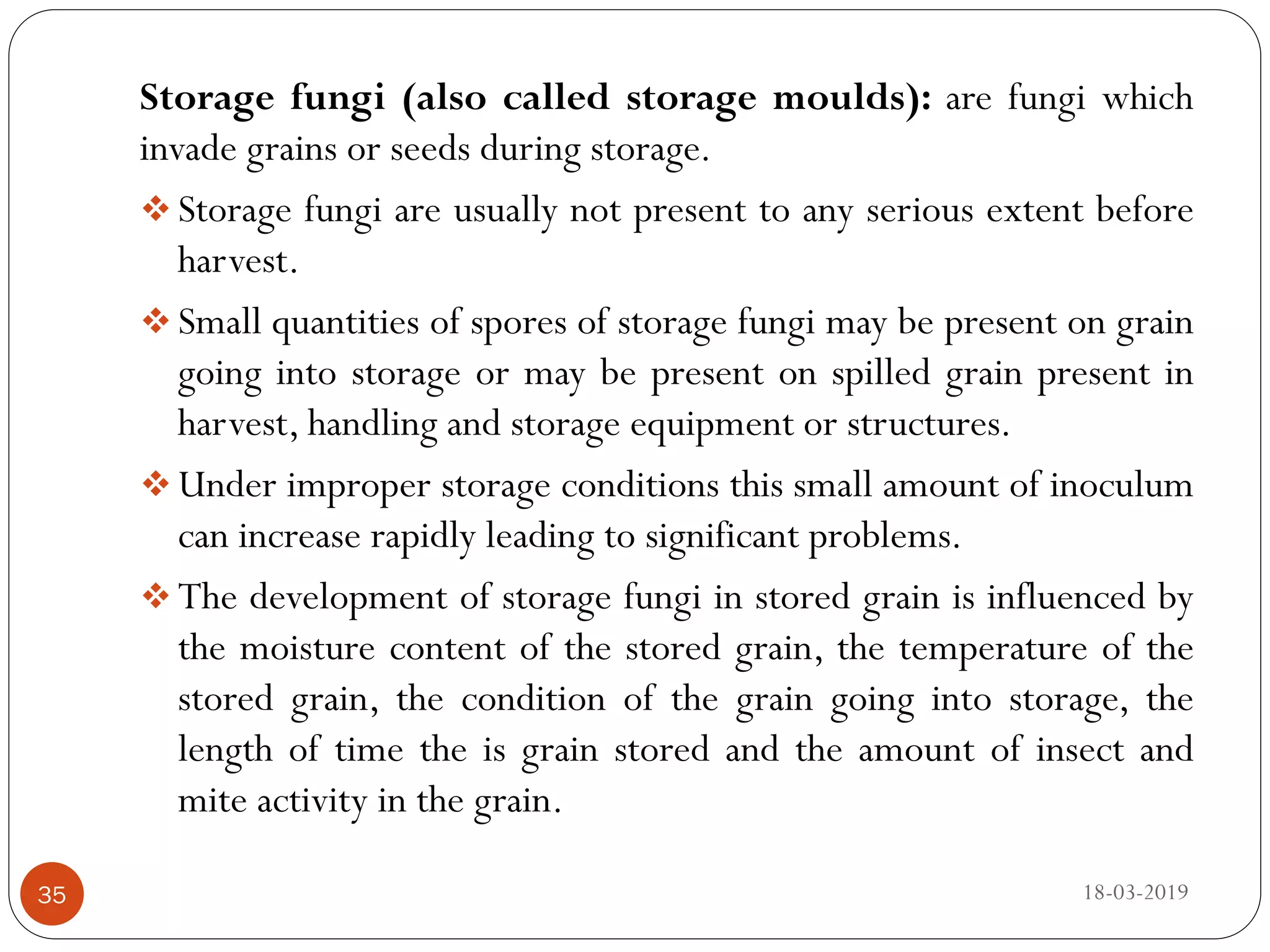 Storage fungi (also called storage moulds): are fungi which
invade grains or seeds during storage.
 Storage fungi are usually not present to any serious extent before
harvest.
 Small quantities of spores of storage fungi may be present on grain
going into storage or may be present on spilled grain present in
harvest, handling and storage equipment or structures.
 Under improper storage conditions this small amount of inoculum
can increase rapidly leading to significant problems.
 The development of storage fungi in stored grain is influenced by
the moisture content of the stored grain, the temperature of the
stored grain, the condition of the grain going into storage, the
length of time the is grain stored and the amount of insect and
mite activity in the grain.
18-03-201935
 