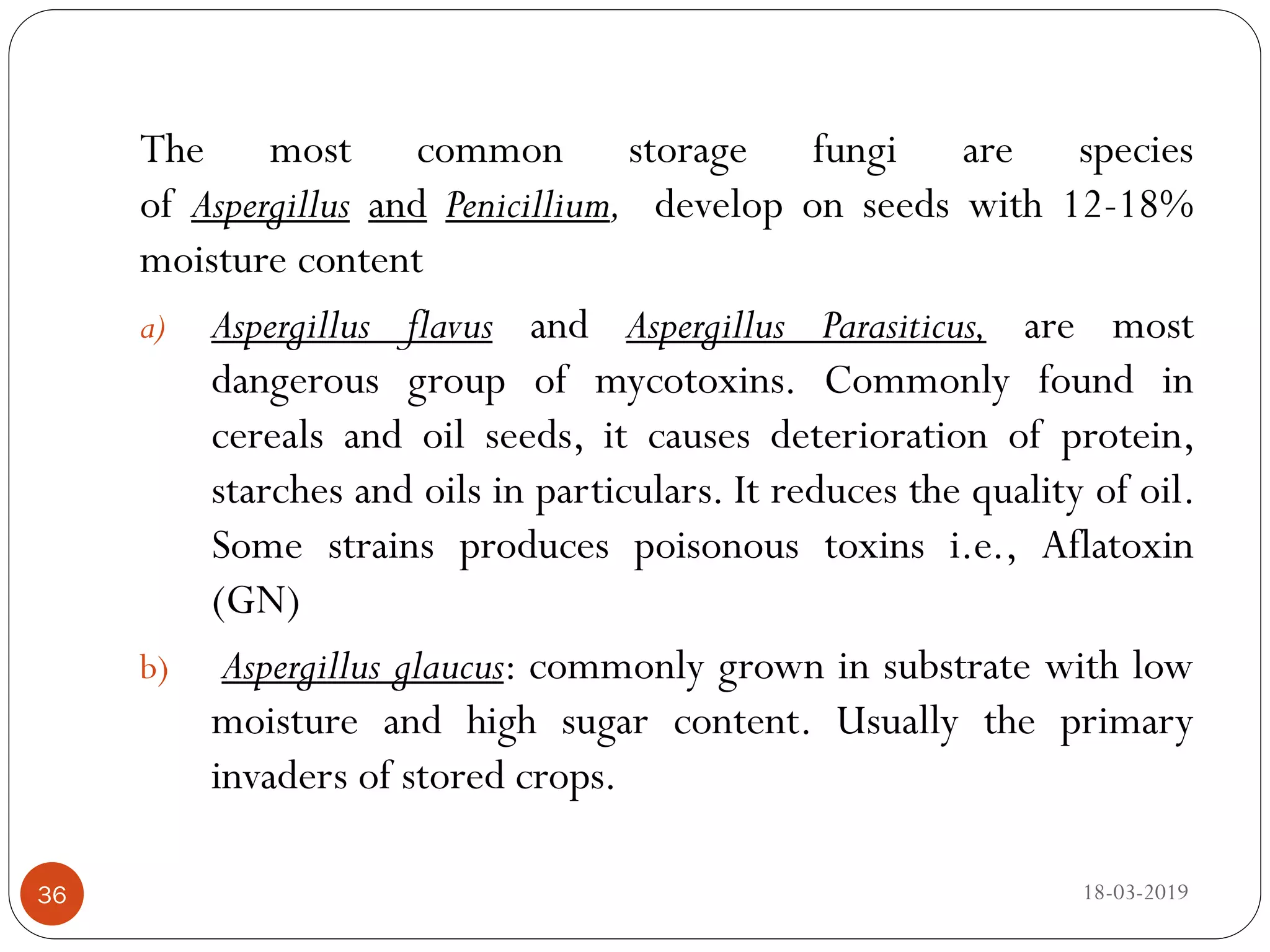 The most common storage fungi are species
of Aspergillus and Penicillium, develop on seeds with 12-18%
moisture content
a) Aspergillus flavus and Aspergillus Parasiticus, are most
dangerous group of mycotoxins. Commonly found in
cereals and oil seeds, it causes deterioration of protein,
starches and oils in particulars. It reduces the quality of oil.
Some strains produces poisonous toxins i.e., Aflatoxin
(GN)
b) Aspergillus glaucus: commonly grown in substrate with low
moisture and high sugar content. Usually the primary
invaders of stored crops.
18-03-201936
 