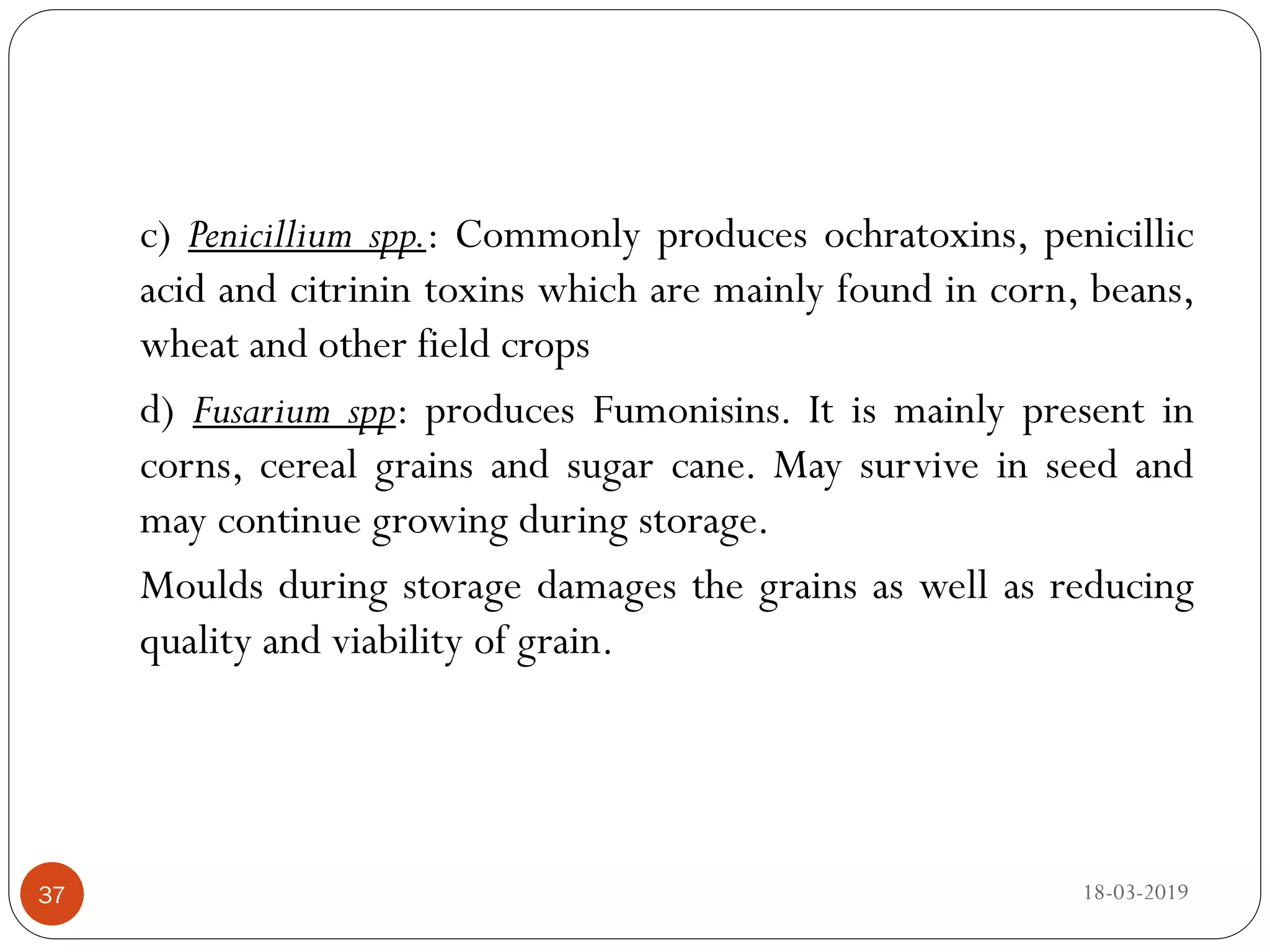 c) Penicillium spp.: Commonly produces ochratoxins, penicillic
acid and citrinin toxins which are mainly found in corn, beans,
wheat and other field crops
d) Fusarium spp: produces Fumonisins. It is mainly present in
corns, cereal grains and sugar cane. May survive in seed and
may continue growing during storage.
Moulds during storage damages the grains as well as reducing
quality and viability of grain.
18-03-201937
 