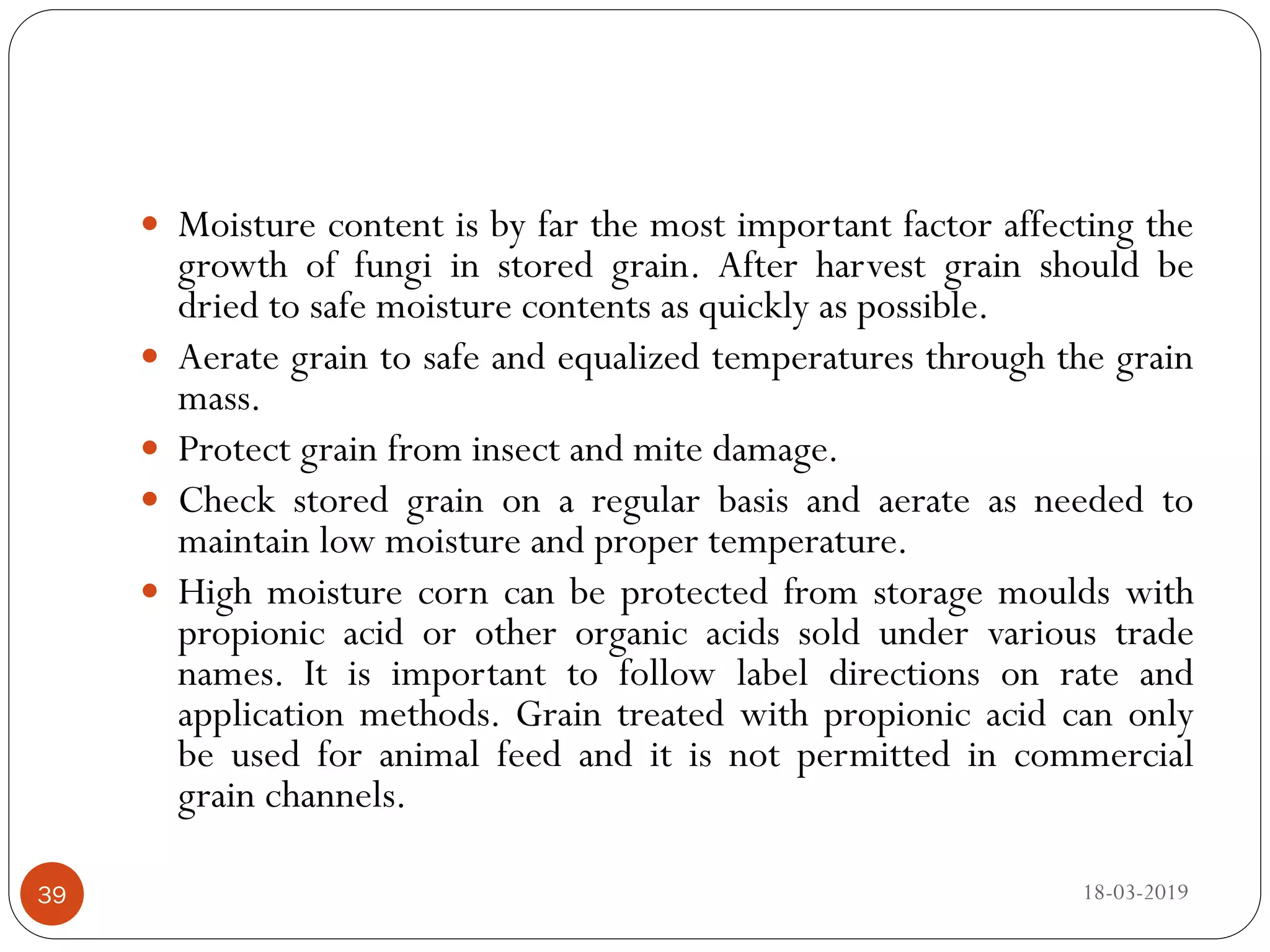  Moisture content is by far the most important factor affecting the
growth of fungi in stored grain. After harvest grain should be
dried to safe moisture contents as quickly as possible.
 Aerate grain to safe and equalized temperatures through the grain
mass.
 Protect grain from insect and mite damage.
 Check stored grain on a regular basis and aerate as needed to
maintain low moisture and proper temperature.
 High moisture corn can be protected from storage moulds with
propionic acid or other organic acids sold under various trade
names. It is important to follow label directions on rate and
application methods. Grain treated with propionic acid can only
be used for animal feed and it is not permitted in commercial
grain channels.
18-03-201939
 