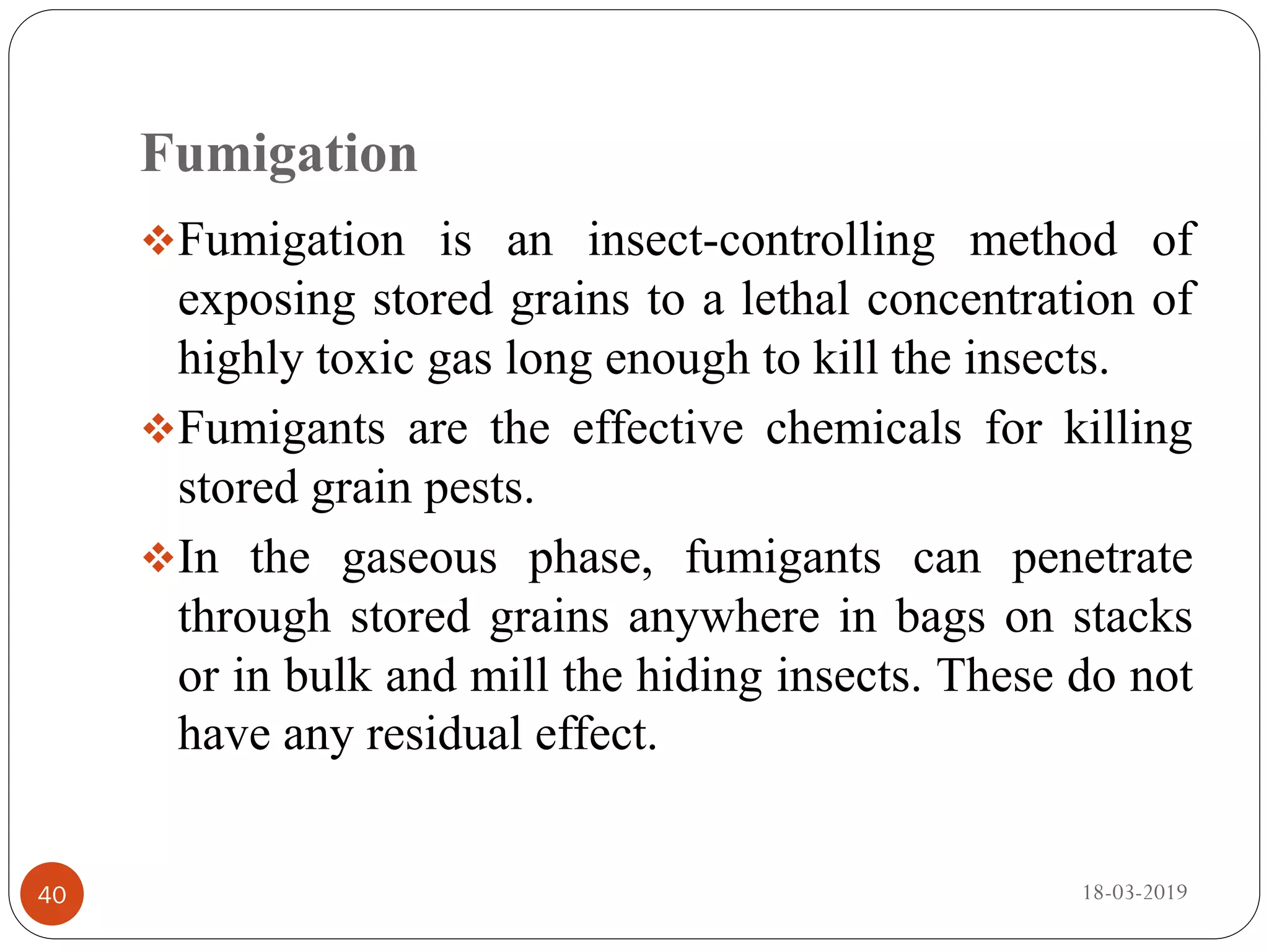 Fumigation
Fumigation is an insect-controlling method of
exposing stored grains to a lethal concentration of
highly toxic gas long enough to kill the insects.
Fumigants are the effective chemicals for killing
stored grain pests.
In the gaseous phase, fumigants can penetrate
through stored grains anywhere in bags on stacks
or in bulk and mill the hiding insects. These do not
have any residual effect.
18-03-201940
 