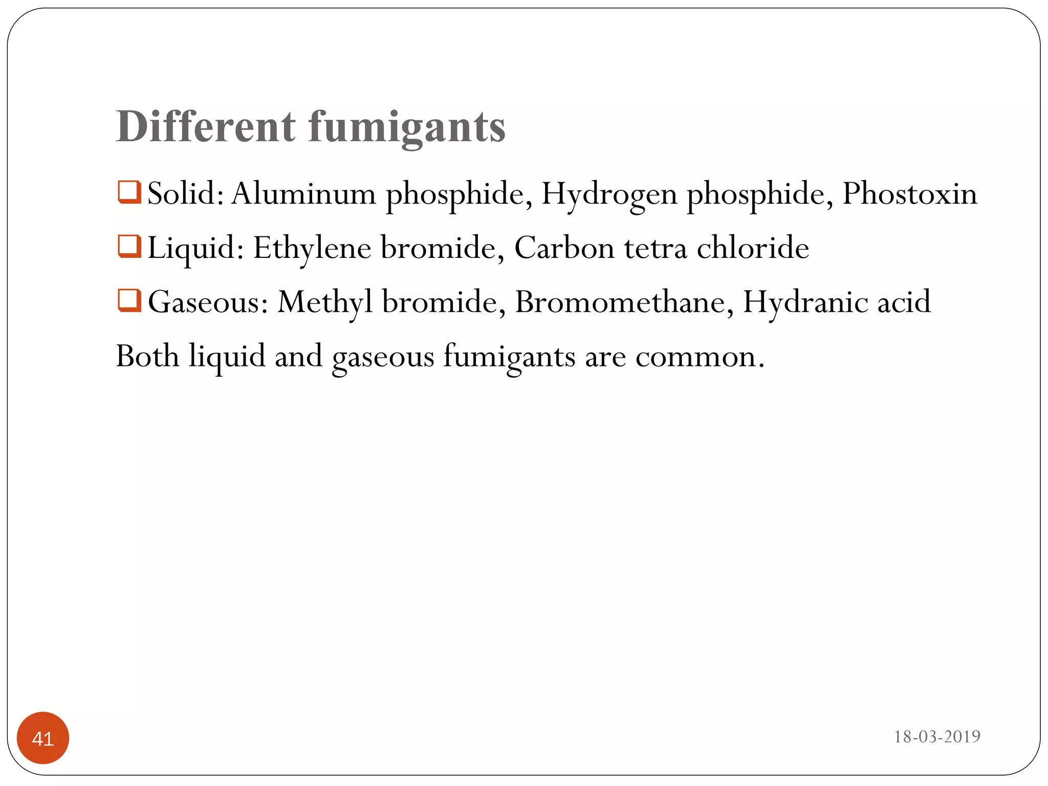 Different fumigants
Solid:Aluminum phosphide, Hydrogen phosphide, Phostoxin
Liquid: Ethylene bromide, Carbon tetra chloride
Gaseous: Methyl bromide, Bromomethane, Hydranic acid
Both liquid and gaseous fumigants are common.
18-03-201941
 