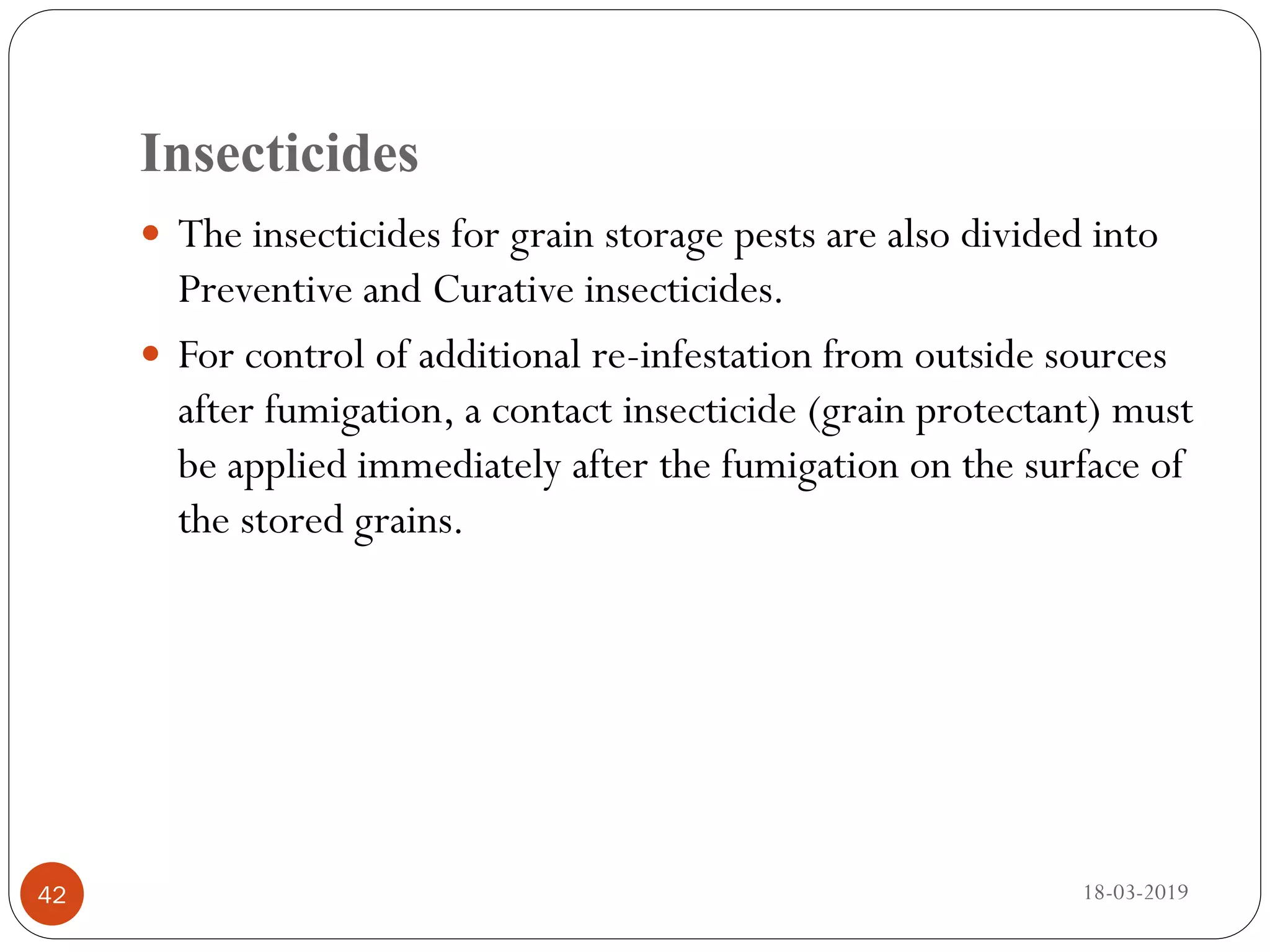 Insecticides
 The insecticides for grain storage pests are also divided into
Preventive and Curative insecticides.
 For control of additional re-infestation from outside sources
after fumigation, a contact insecticide (grain protectant) must
be applied immediately after the fumigation on the surface of
the stored grains.
18-03-201942
 
