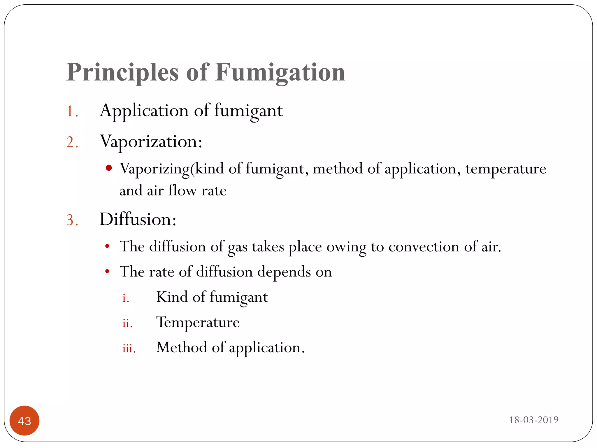 Principles of Fumigation
1. Application of fumigant
2. Vaporization:
 Vaporizing(kind of fumigant, method of application, temperature
and air flow rate
3. Diffusion:
• The diffusion of gas takes place owing to convection of air.
• The rate of diffusion depends on
i. Kind of fumigant
ii. Temperature
iii. Method of application.
18-03-201943
 