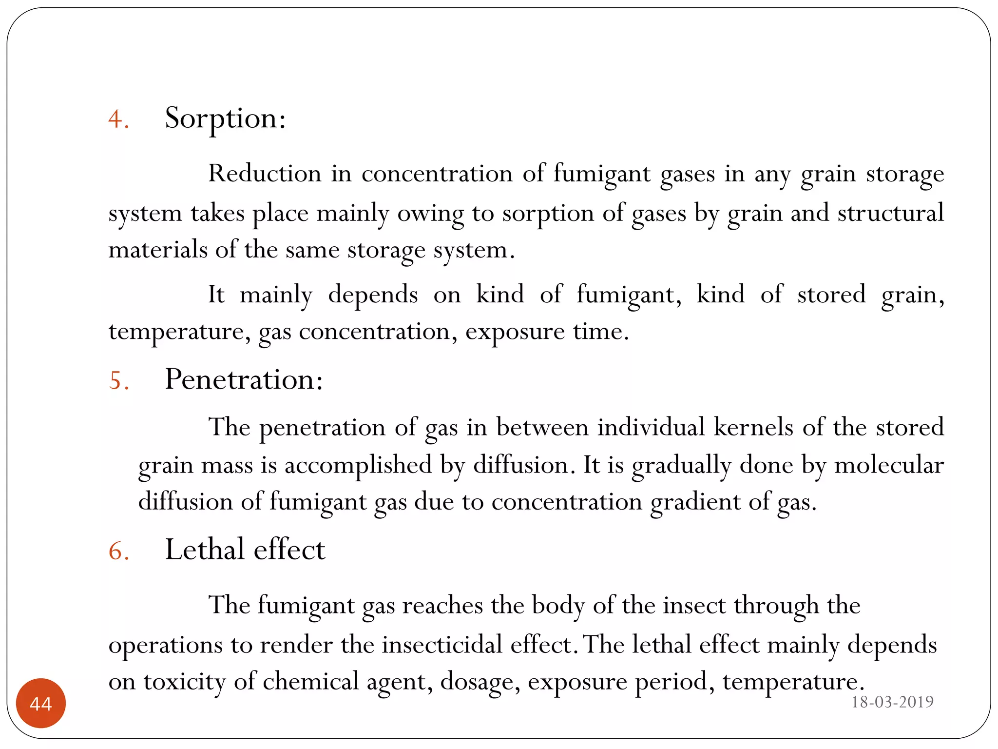 4. Sorption:
Reduction in concentration of fumigant gases in any grain storage
system takes place mainly owing to sorption of gases by grain and structural
materials of the same storage system.
It mainly depends on kind of fumigant, kind of stored grain,
temperature, gas concentration, exposure time.
5. Penetration:
The penetration of gas in between individual kernels of the stored
grain mass is accomplished by diffusion. It is gradually done by molecular
diffusion of fumigant gas due to concentration gradient of gas.
6. Lethal effect
The fumigant gas reaches the body of the insect through the
operations to render the insecticidal effect.The lethal effect mainly depends
on toxicity of chemical agent, dosage, exposure period, temperature.
18-03-201944
 