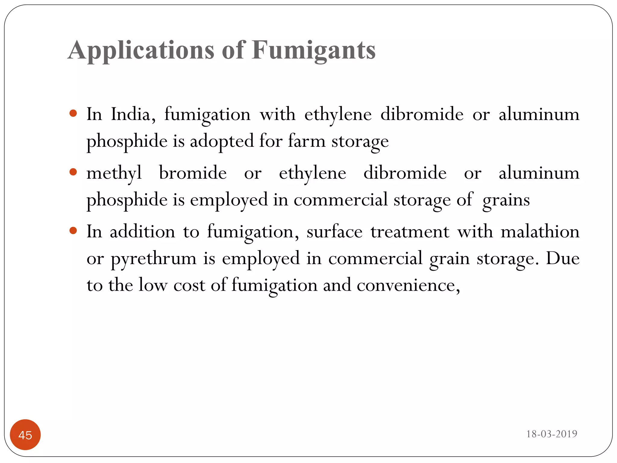 Applications of Fumigants
 In India, fumigation with ethylene dibromide or aluminum
phosphide is adopted for farm storage
 methyl bromide or ethylene dibromide or aluminum
phosphide is employed in commercial storage of grains
 In addition to fumigation, surface treatment with malathion
or pyrethrum is employed in commercial grain storage. Due
to the low cost of fumigation and convenience,
18-03-201945
 