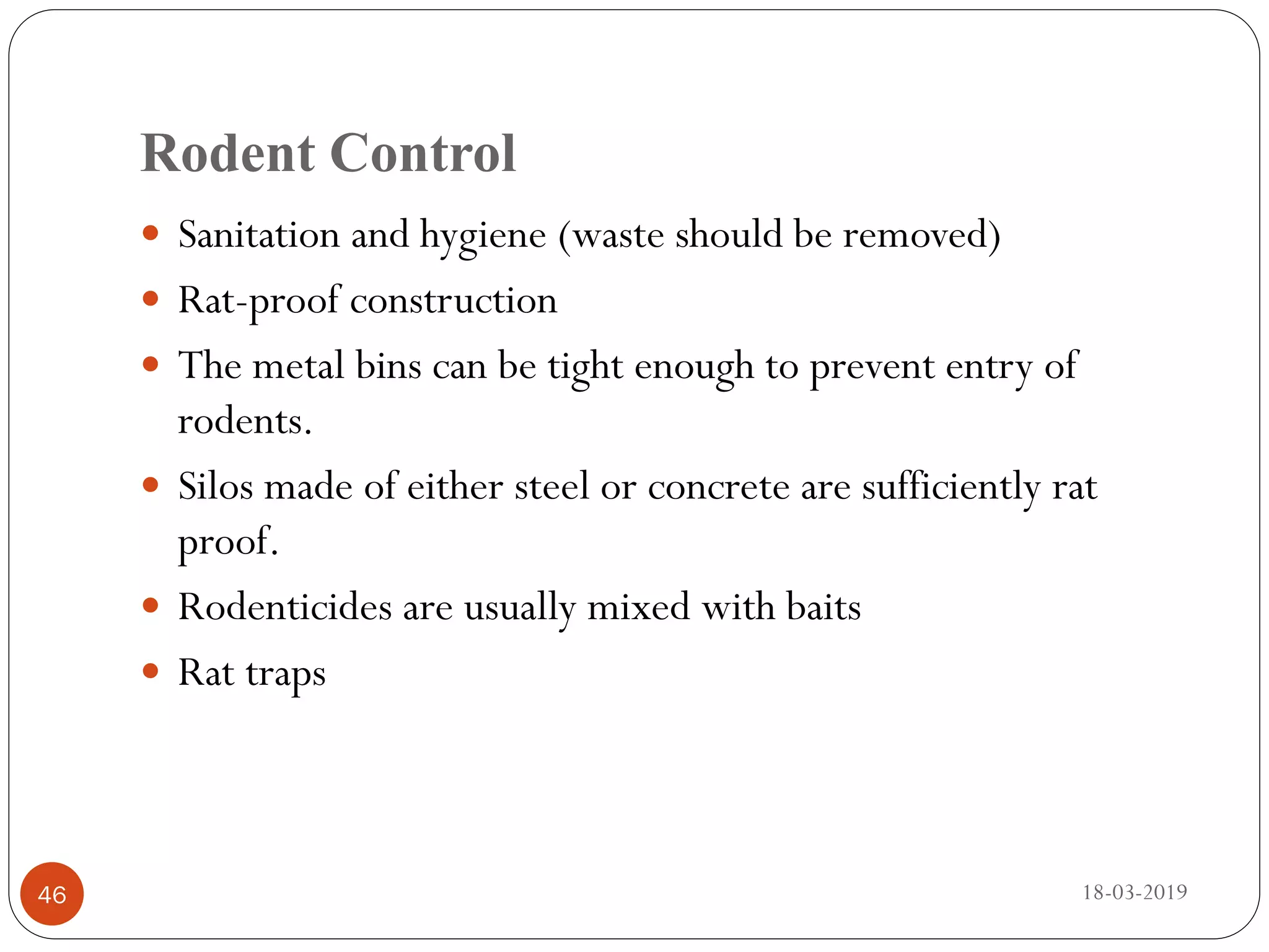 Rodent Control
 Sanitation and hygiene (waste should be removed)
 Rat-proof construction
 The metal bins can be tight enough to prevent entry of
rodents.
 Silos made of either steel or concrete are sufficiently rat
proof.
 Rodenticides are usually mixed with baits
 Rat traps
18-03-201946
 