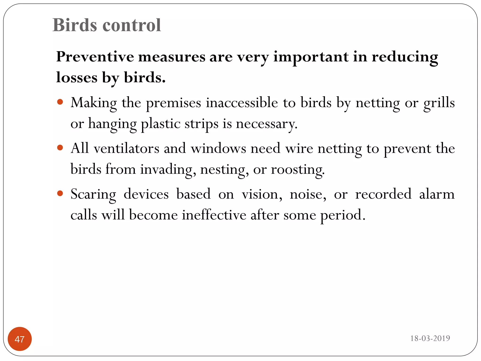 Birds control
18-03-201947
Preventive measures are very important in reducing
losses by birds.
 Making the premises inaccessible to birds by netting or grills
or hanging plastic strips is necessary.
 All ventilators and windows need wire netting to prevent the
birds from invading, nesting, or roosting.
 Scaring devices based on vision, noise, or recorded alarm
calls will become ineffective after some period.
 
