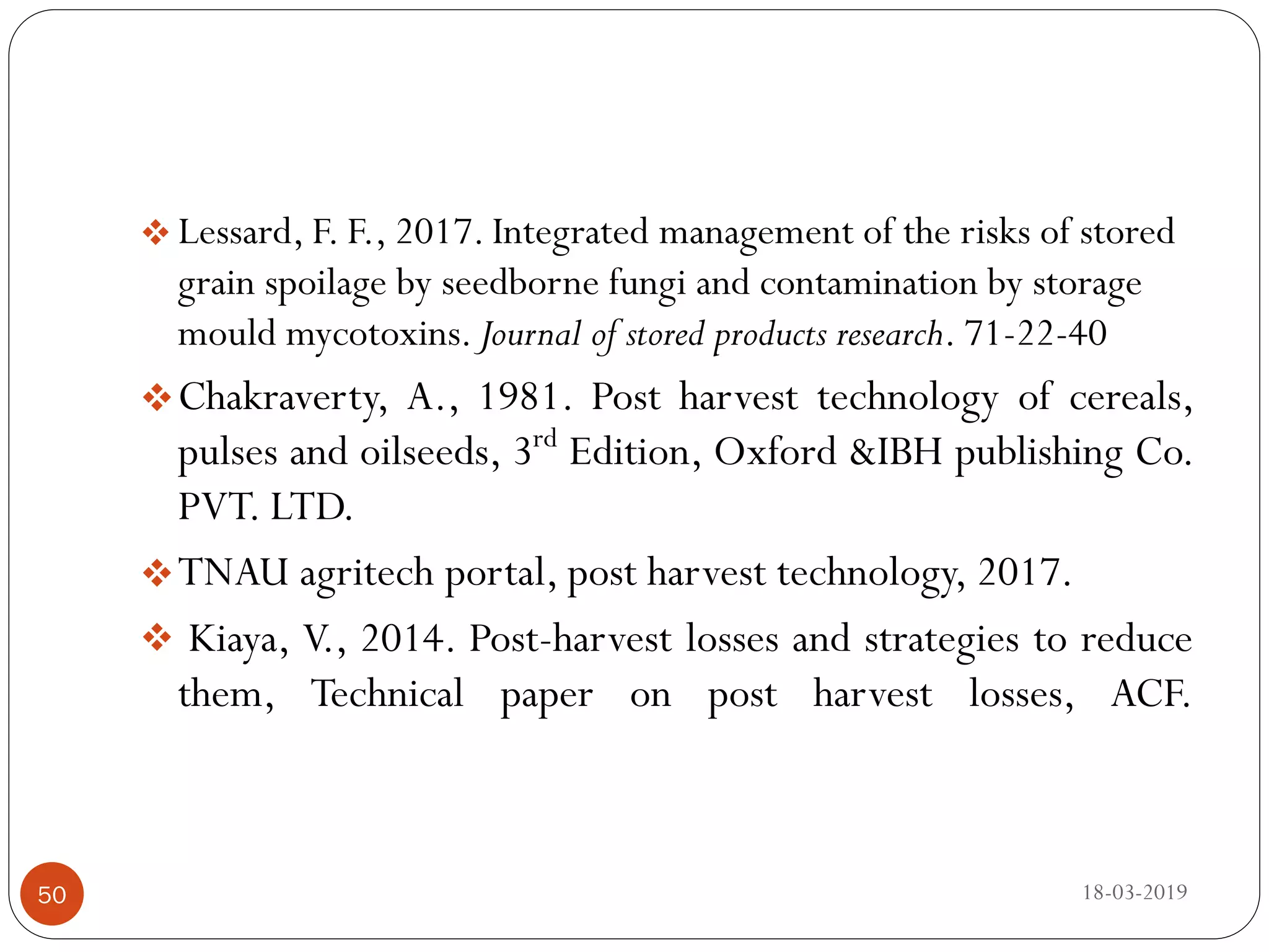  Lessard, F. F., 2017. Integrated management of the risks of stored
grain spoilage by seedborne fungi and contamination by storage
mould mycotoxins. Journal of stored products research. 71-22-40
Chakraverty, A., 1981. Post harvest technology of cereals,
pulses and oilseeds, 3rd
Edition, Oxford &IBH publishing Co.
PVT. LTD.
TNAU agritech portal, post harvest technology, 2017.
 Kiaya, V., 2014. Post-harvest losses and strategies to reduce
them, Technical paper on post harvest losses, ACF.
18-03-201950
 
