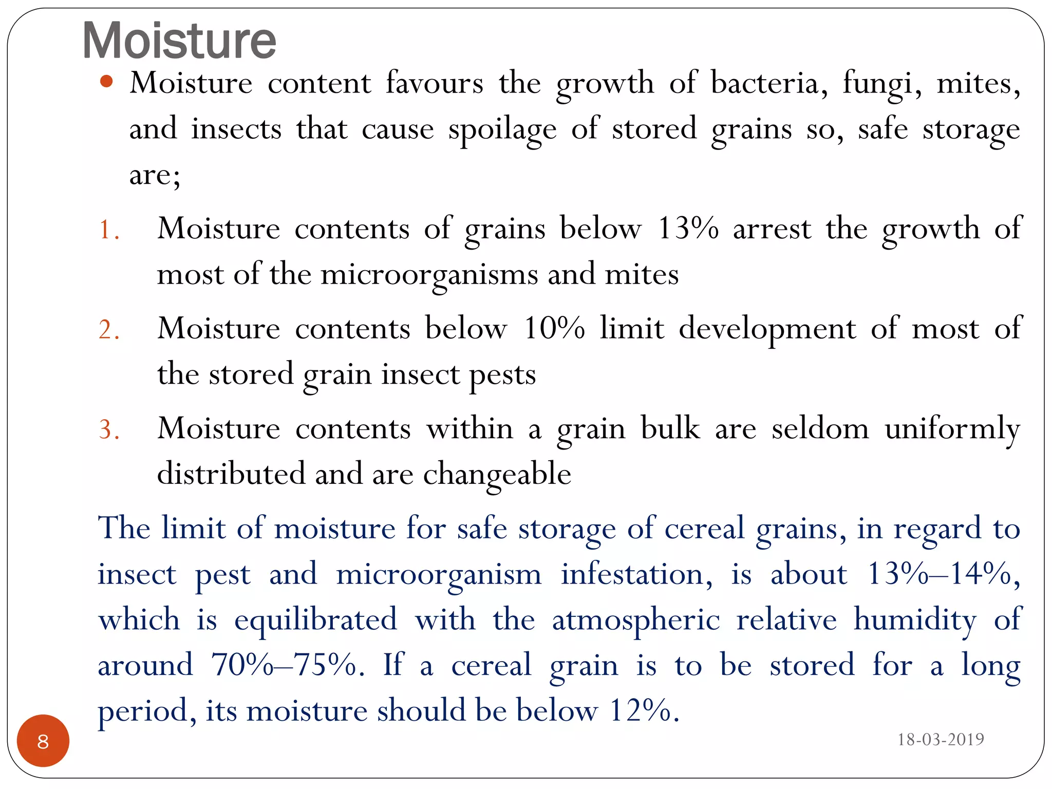 Moisture
 Moisture content favours the growth of bacteria, fungi, mites,
and insects that cause spoilage of stored grains so, safe storage
are;
1. Moisture contents of grains below 13% arrest the growth of
most of the microorganisms and mites
2. Moisture contents below 10% limit development of most of
the stored grain insect pests
3. Moisture contents within a grain bulk are seldom uniformly
distributed and are changeable
The limit of moisture for safe storage of cereal grains, in regard to
insect pest and microorganism infestation, is about 13%–14%,
which is equilibrated with the atmospheric relative humidity of
around 70%–75%. If a cereal grain is to be stored for a long
period, its moisture should be below 12%.
18-03-20198
 