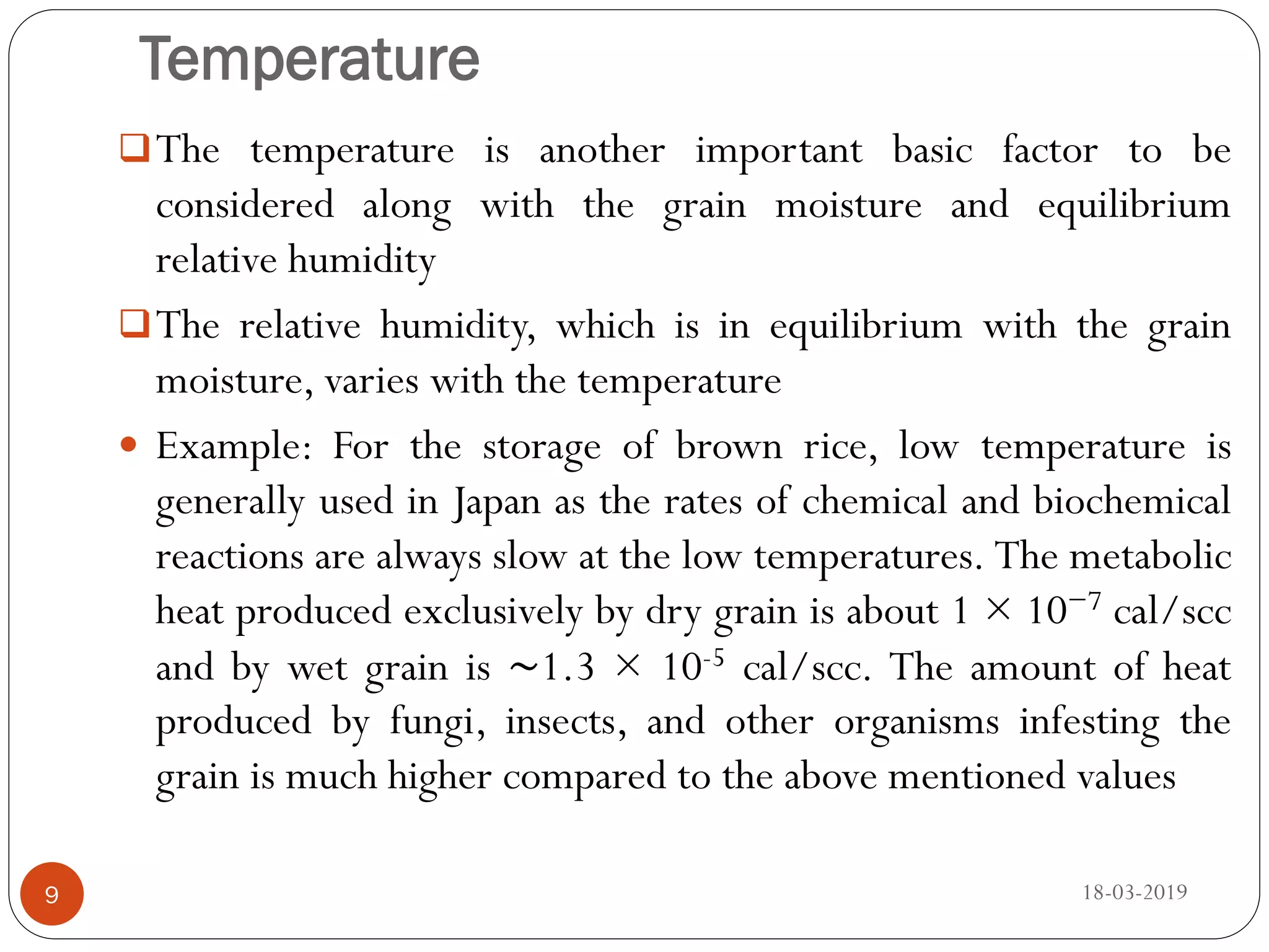 Temperature
The temperature is another important basic factor to be
considered along with the grain moisture and equilibrium
relative humidity
The relative humidity, which is in equilibrium with the grain
moisture, varies with the temperature
 Example: For the storage of brown rice, low temperature is
generally used in Japan as the rates of chemical and biochemical
reactions are always slow at the low temperatures. The metabolic
heat produced exclusively by dry grain is about 1 × 10−7 cal/scc
and by wet grain is ∼1.3 × 10-5 cal/scc. The amount of heat
produced by fungi, insects, and other organisms infesting the
grain is much higher compared to the above mentioned values
18-03-20199
 