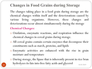 Changes in Food Grains during Storage
The changes taking place in a food grain during storage are the
chemical changes within itself and the deteriorations caused by
various living organisms. However, these changes and
deteriorations occur almost simultaneously during the storage
Chemical Changes:
o Oxidation, enzymatic reactions, and respiration influence the
chemical changes in cereal grains during storage.
o All cereal grains contain certain enzymes that decompose their
constituents such as starch, proteins, and lipids
o Enzymatic activities are enhanced with the rise in grain
moisture and temperature
o During storage, the lipase that is inherently present in rice bran
hydrolyzes its fats into free fatty acids and glycerol 18-03-201911
 