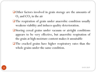 Other factors involved in grain storage are the amounts of
O2 and CO2 in the air
The respiration of grain under anaerobic condition usually
weakens viability and induces quality deterioration.
Storing cereal grains under vacuum or airtight conditions
appears to be very effective, but anaerobic respiration of
the grain at high moisture content makes it unsuitable
The cracked grains have higher respiratory rates than the
whole grains under the same condition.
18-03-201915
 