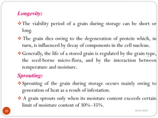 Longevity:
The viability period of a grain during storage can be short or
long.
 The grain dies owing to the degeneration of protein which, in
turn, is influenced by decay of components in the cell nucleus.
Generally, the life of a stored grain is regulated by the grain type,
the seed-borne micro-flora, and by the interaction between
temperature and moisture.
Sprouting:
Sprouting of the grain during storage occurs mainly owing to
generation of heat as a result of infestation.
 A grain sprouts only when its moisture content exceeds certain
limit of moisture content of 30%–35%.
18-03-201916
 