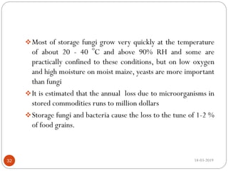 Most of storage fungi grow very quickly at the temperature
of about 20 - 40 o
C and above 90% RH and some are
practically confined to these conditions, but on low oxygen
and high moisture on moist maize, yeasts are more important
than fungi
It is estimated that the annual loss due to microorganisms in
stored commodities runs to million dollars
Storage fungi and bacteria cause the loss to the tune of 1-2 %
of food grains.
18-03-201932
 