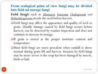 From ecological point of view fungi may be divided
into field ad storage fungi
Field fungi: such as Alternaria, Fusarium, Cladosporium and
Helminthosporium,invade the seed before harvest.
Field fungi may affect the appearance and quality of seed or
grain. Usually damage caused by field fungi occurs before
harvest, can be detected by routine inspection and does not
continue to increase in storage.
If grain is stored at the proper moisture content and
temperature.
Most field fungi are more prevalent when rainfall is above
normal during grain fill and harvest. Invasion by field fungi
may be more severe is the crop has been damaged by insects,
birds or hail.
18-03-201934
 