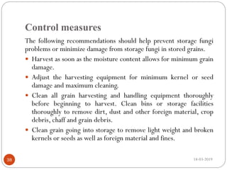 Control measures
The following recommendations should help prevent storage fungi
problems or minimize damage from storage fungi in stored grains.
 Harvest as soon as the moisture content allows for minimum grain
damage.
 Adjust the harvesting equipment for minimum kernel or seed
damage and maximum cleaning.
 Clean all grain harvesting and handling equipment thoroughly
before beginning to harvest. Clean bins or storage facilities
thoroughly to remove dirt, dust and other foreign material, crop
debris, chaff and grain debris.
 Clean grain going into storage to remove light weight and broken
kernels or seeds as well as foreign material and fines.
18-03-201938
 