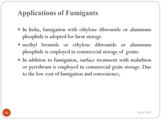 Applications of Fumigants
 In India, fumigation with ethylene dibromide or aluminum
phosphide is adopted for farm storage
 methyl bromide or ethylene dibromide or aluminum
phosphide is employed in commercial storage of grains
 In addition to fumigation, surface treatment with malathion
or pyrethrum is employed in commercial grain storage. Due
to the low cost of fumigation and convenience,
18-03-201945
 
