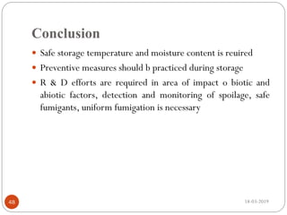 Conclusion
18-03-201948
 Safe storage temperature and moisture content is reuired
 Preventive measures should b practiced during storage
 R & D efforts are required in area of impact o biotic and
abiotic factors, detection and monitoring of spoilage, safe
fumigants, uniform fumigation is necessary
 