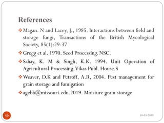 References
Magan. N and Lacey, J., 1985. Interactions between field and
storage fungi, Transactions of the British Mycological
Society, 85(1):29-37
Gregg et al. 1970. Seed Processing. NSC.
Sahay, K. M & Singh, K.K. 1994. Unit Operation of
Agricultural Processing,Vikas Publ. House.S
Weaver, D.K and Petroff, A.R, 2004. Pest management for
grain storage and fumigation
agebb@missouri.edu.2019. Moisture grain storage
18-03-201949
 
