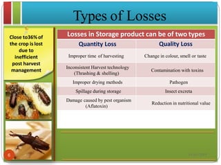 Close to36%of
the crop is lost
due to
inefficient
post harvest
management
Losses in Storage product can be of two types
Quantity Loss Quality Loss
Improper time of harvesting Change in colour, smell or taste
Inconsistent Harvest technology
(Thrashing & shelling)
Contamination with toxins
Improper drying methods Pathogen
Spillage during storage Insect excreta
Damage caused by pest organism
(Aflatoxin)
Reduction in nutritional value
Types of Losses
18-03-20196
 