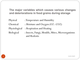 The major variables which causes various changes
and deteriorations in food grains during storage
Physical :Temperature and Humidity
Chemical : Moisture and Oxygen (O2 : CO2)
Physiological : Respiration and Heating
Biological : Insects, Fungi, Moulds, Mites, Microorganisms
and Rodents
18-03-20197
 