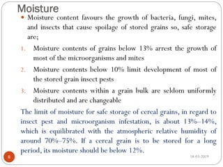 Moisture
 Moisture content favours the growth of bacteria, fungi, mites,
and insects that cause spoilage of stored grains so, safe storage
are;
1. Moisture contents of grains below 13% arrest the growth of
most of the microorganisms and mites
2. Moisture contents below 10% limit development of most of
the stored grain insect pests
3. Moisture contents within a grain bulk are seldom uniformly
distributed and are changeable
The limit of moisture for safe storage of cereal grains, in regard to
insect pest and microorganism infestation, is about 13%–14%,
which is equilibrated with the atmospheric relative humidity of
around 70%–75%. If a cereal grain is to be stored for a long
period, its moisture should be below 12%.
18-03-20198
 