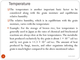 Temperature
The temperature is another important basic factor to be
considered along with the grain moisture and equilibrium
relative humidity
The relative humidity, which is in equilibrium with the grain
moisture, varies with the temperature
 Example: For the storage of brown rice, low temperature is
generally used in Japan as the rates of chemical and biochemical
reactions are always slow at the low temperatures. The metabolic
heat produced exclusively by dry grain is about 1 × 10−7 cal/scc
and by wet grain is ∼1.3 × 10-5 cal/scc. The amount of heat
produced by fungi, insects, and other organisms infesting the
grain is much higher compared to the above mentioned values
18-03-20199
 