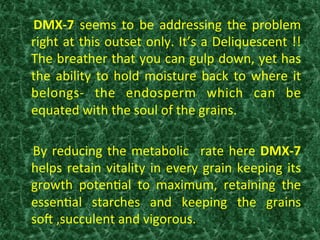   DMX-­‐7	
   seems	
   to	
   be	
   addressing	
   the	
   problem	
  
right	
  at	
  this	
  outset	
  only.	
  It’s	
  a	
  Deliquescent	
  !!	
  
The	
  breather	
  that	
  you	
  can	
  gulp	
  down,	
  yet	
  has	
  
the	
  ability	
  to	
  hold	
  moisture	
  back	
  to	
  where	
  it	
  
belongs-­‐	
   the	
   endosperm	
   which	
   can	
   be	
  
equated	
  with	
  the	
  soul	
  of	
  the	
  grains.	
  
	
  
	
  By	
  reducing	
  the	
  metabolic	
   	
  rate	
  here	
  DMX-­‐7	
  
helps	
  retain	
  vitality	
  in	
  every	
  grain	
  keeping	
  its	
  
growth	
   poten:al	
   to	
   maximum,	
   retaining	
   the	
  
essen:al	
   starches	
   and	
   keeping	
   the	
   grains	
  
sob	
  ,succulent	
  and	
  vigorous.	
  	
  
 
