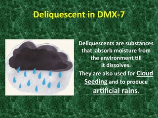 Deliquescent	
  in	
  DMX-­‐7	
  
Deliquescents	
  are	
  substances	
  
that	
  	
  absorb	
  moisture	
  from	
  
the	
  environment	
  0ll	
  	
  
it	
  dissolves.	
  	
  
They	
  are	
  also	
  used	
  for	
  Cloud	
  
Seeding	
  and	
  to	
  produce	
  
ar0ﬁcial	
  rains.	
  
 