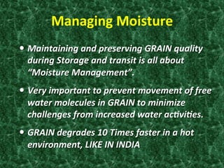 Managing	
  Moisture	
  
—  Maintaining	
  and	
  preserving	
  GRAIN	
  quality	
  
during	
  Storage	
  and	
  transit	
  is	
  all	
  about	
  
“Moisture	
  Management”.	
  
—  Very	
  important	
  to	
  prevent	
  movement	
  of	
  free	
  
water	
  molecules	
  in	
  GRAIN	
  to	
  minimize	
  
challenges	
  from	
  increased	
  water	
  acDviDes.	
  
—  GRAIN	
  degrades	
  10	
  Times	
  faster	
  in	
  a	
  hot	
  
environment,	
  LIKE	
  IN	
  INDIA	
  
 