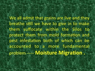  We	
  all	
  admit	
  that	
  grains	
  are	
  live	
  and	
  they	
  
breathe	
  s:ll	
  we	
  have	
  to	
  give	
  in	
  to	
  make	
  
them	
   suﬀocate	
   within	
   the	
   Silos	
   to	
  
protect	
   them	
   from	
   mold	
   forma:on	
   and	
  
pest	
   infesta:on	
   both	
   of	
   which	
   can	
   be	
  
accounted	
   to	
   a	
   more	
   fundamental	
  
problem	
  -­‐-­‐-­‐-­‐-­‐	
  Moisture	
  Migra0on	
  .	
  	
  
	
  	
  
	
  
 