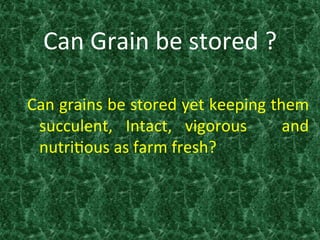 Can	
  Grain	
  be	
  stored	
  ?	
  
Can	
  grains	
  be	
  stored	
  yet	
  keeping	
  them	
  
succulent,	
   Intact,	
   vigorous	
   	
   and	
  
nutri:ous	
  as	
  farm	
  fresh?	
  
	
  
	
   	
   	
  	
  
 