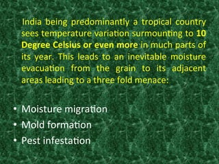   	
   India	
   being	
   predominantly	
   a	
   tropical	
   country	
  
sees	
  temperature	
  varia:on	
  surmoun:ng	
  to	
  10	
  
Degree	
  Celsius	
  or	
  even	
  more	
  in	
  much	
  parts	
  of	
  
its	
   year.	
   This	
   leads	
   to	
   an	
   inevitable	
   moisture	
  
evacua:on	
   from	
   the	
   grain	
   to	
   its	
   adjacent	
  	
  
areas	
  leading	
  to	
  a	
  three	
  fold	
  menace:	
  	
  
	
  
•  Moisture	
  migra:on	
  
•  Mold	
  forma:on	
  
•  Pest	
  infesta:on	
  
 