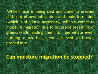   While	
   much	
   is	
   being	
   said	
   and	
   done	
   to	
   prevent	
  
and	
  control	
  pest	
  infesta:on	
  and	
  mold	
  forma:on	
  
(which	
  is	
  of	
  course	
  necessary),	
  when	
  it	
  comes	
  to	
  
moisture	
  migra:on	
  due	
  to	
  excessive	
  breathing	
  of	
  
grains/seeds	
   leading	
   them	
   to	
   	
   germinate	
   even,	
  
nothing	
   much	
   has	
   been	
   achieved	
   and	
   even	
  
probed	
  into.	
  
	
  
	
  Can	
  moisture	
  migra0on	
  be	
  stopped?	
  
 