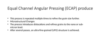 Equal Channel Angular Pressing (ECAP) produce
• This process is repeated multiple times to refine the grain size further.
• Microstructural Changes
• The process introduces dislocations and refines grains to the nano or sub-
micron level.
• After several passes, an ultra-fine-grained (UFG) structure is achieved.
 