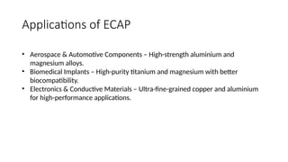 Applications of ECAP
• Aerospace & Automotive Components – High-strength aluminium and
magnesium alloys.
• Biomedical Implants – High-purity titanium and magnesium with better
biocompatibility.
• Electronics & Conductive Materials – Ultra-fine-grained copper and aluminium
for high-performance applications.
 
