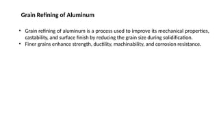 • Grain refining of aluminum is a process used to improve its mechanical properties,
castability, and surface finish by reducing the grain size during solidification.
• Finer grains enhance strength, ductility, machinability, and corrosion resistance.
Grain Refining of Aluminum
 