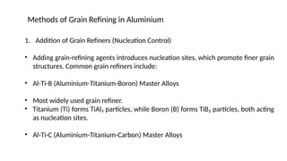 1. Addition of Grain Refiners (Nucleation Control)
• Adding grain-refining agents introduces nucleation sites, which promote finer grain
structures. Common grain refiners include:
• Al-Ti-B (Aluminium-Titanium-Boron) Master Alloys
• Most widely used grain refiner.
• Titanium (Ti) forms TiAl₃ particles, while Boron (B) forms TiB₂ particles, both acting
as nucleation sites.
• Al-Ti-C (Aluminium-Titanium-Carbon) Master Alloys
Methods of Grain Refining in Aluminium
 